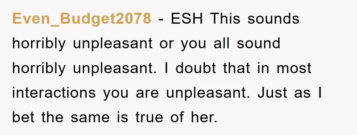 Even_Budget2078 − ESH This sounds horribly unpleasant or you all sound horribly unpleasant. I doubt that in most interactions you are unpleasant. Just as I bet the same is true...