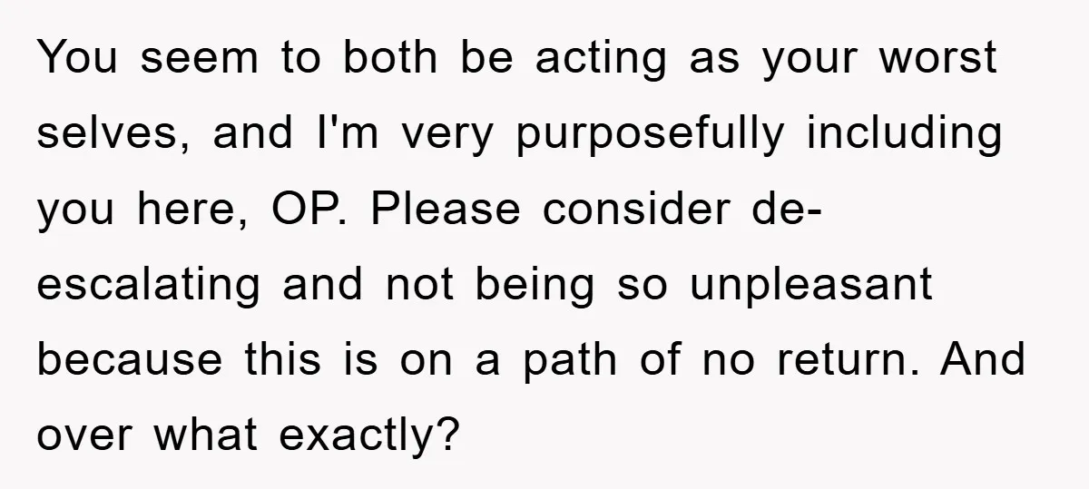 You seem to both be acting as your worst selves, and I'm very purposefully including you here, OP. Please consider de-escalating and not being so unpleasant because this is on...