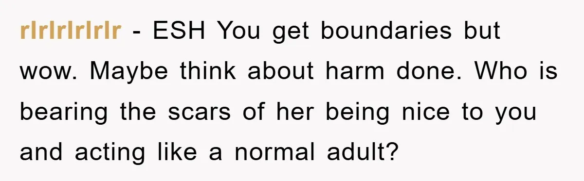 rlrlrlrlrlr − ESH You get boundaries but wow. Maybe think about harm done. Who is bearing the scars of her being nice to you and acting like a normal adult?