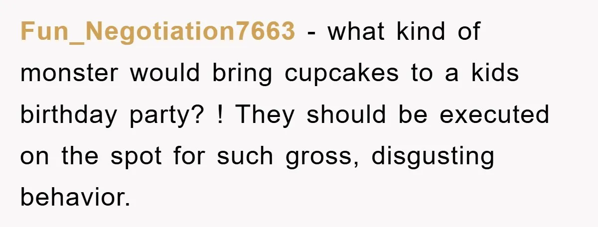 Fun_Negotiation7663 − what kind of monster would bring cupcakes to a kids birthday party? ! They should be executed on the spot for such gross, disgusting behavior.