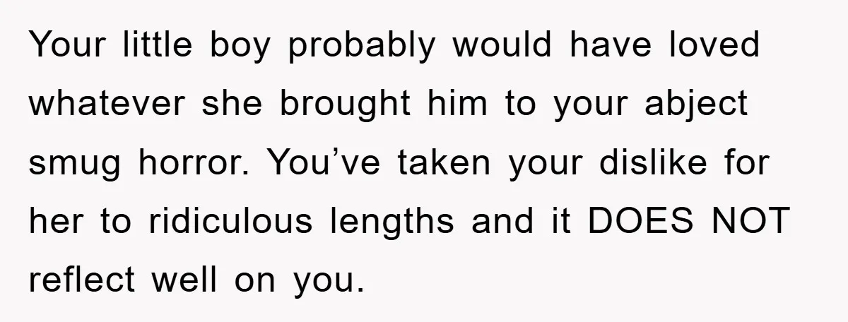 Your little boy probably would have loved whatever she brought him to your abject smug horror. You’ve taken your dislike for her to ridiculous lengths and it DOES NOT reflect...