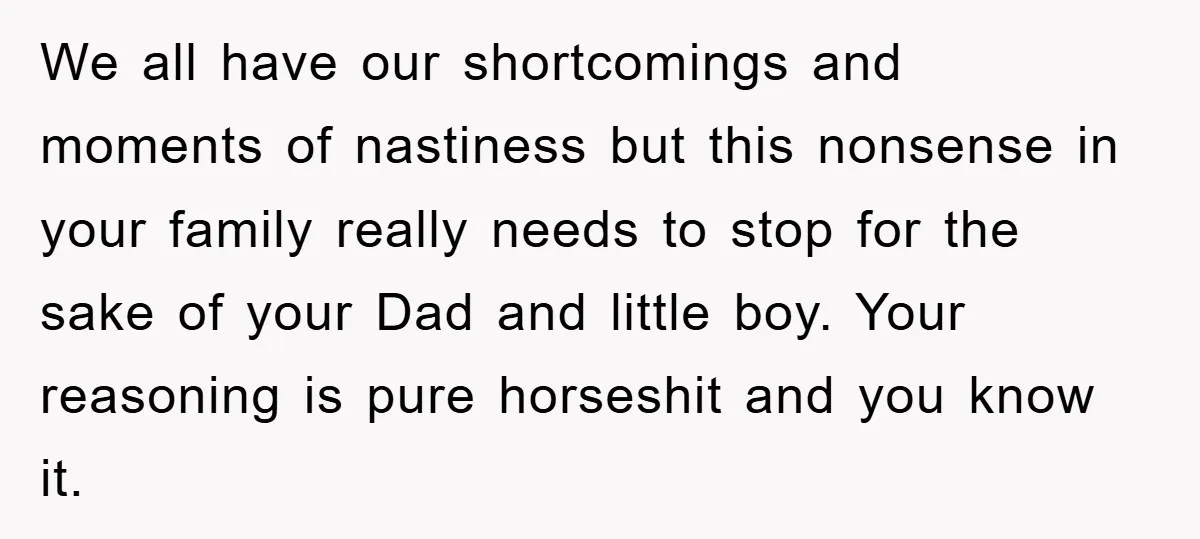 We all have our shortcomings and moments of nastiness but this nonsense in your family really needs to stop for the sake of your Dad and little boy. Your reasoning...