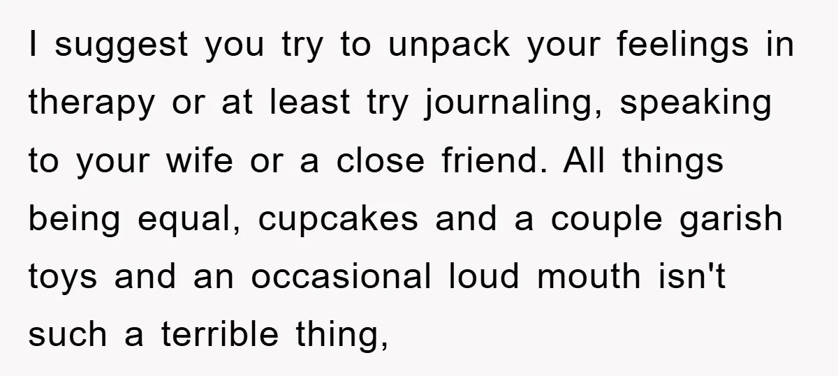 I suggest you try to unpack your feelings in therapy or at least try journaling, speaking to your wife or a close friend. All things being equal, cupcakes and a...