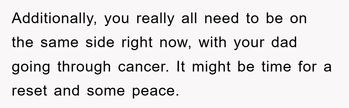 Additionally, you really all need to be on the same side right now, with your dad going through cancer. It might be time for a reset and some peace.