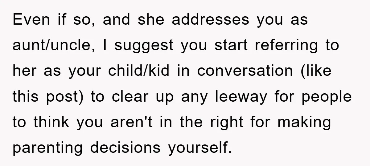 Even if so, and she addresses you as aunt/uncle, I suggest you start referring to her as your child/kid in conversation (like this post) to clear up any leeway for...