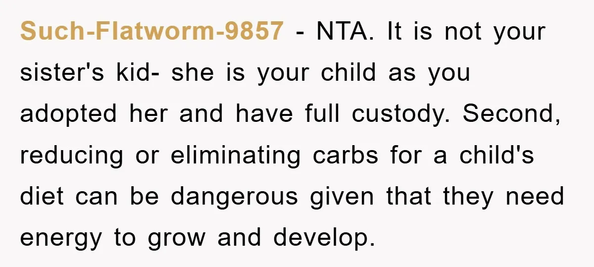 Such-Flatworm-9857 − NTA. It is not your sister's kid- she is your child as you adopted her and have full custody. Second, reducing or eliminating carbs for a child's diet...