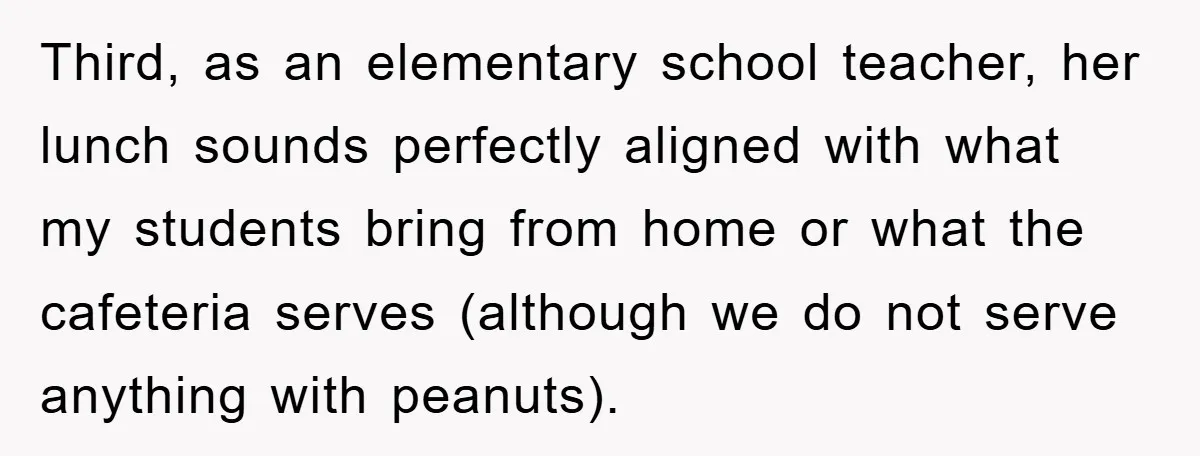 Third, as an elementary school teacher, her lunch sounds perfectly aligned with what my students bring from home or what the cafeteria serves (although we do not serve anything with...