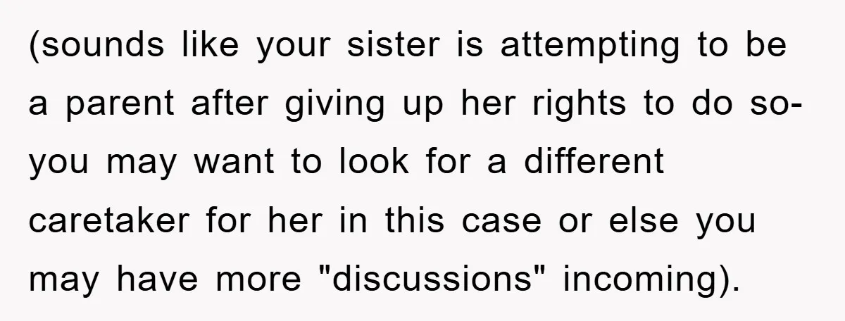 (sounds like your sister is attempting to be a parent after giving up her rights to do so- you may want to look for a different caretaker for her in...