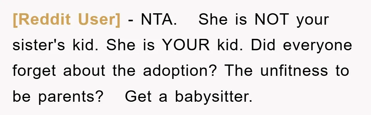 [Reddit User] − NTA.   She is NOT your sister's kid. She is YOUR kid. Did everyone forget about the adoption? The unfitness to be parents?   Get a babysitter.