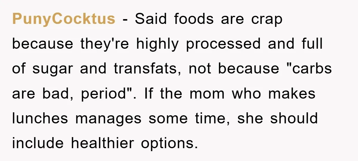 PunyCocktus − Said foods are crap because they're highly processed and full of sugar and transfats, not because "carbs are bad, period". If the mom who makes lunches manages some...