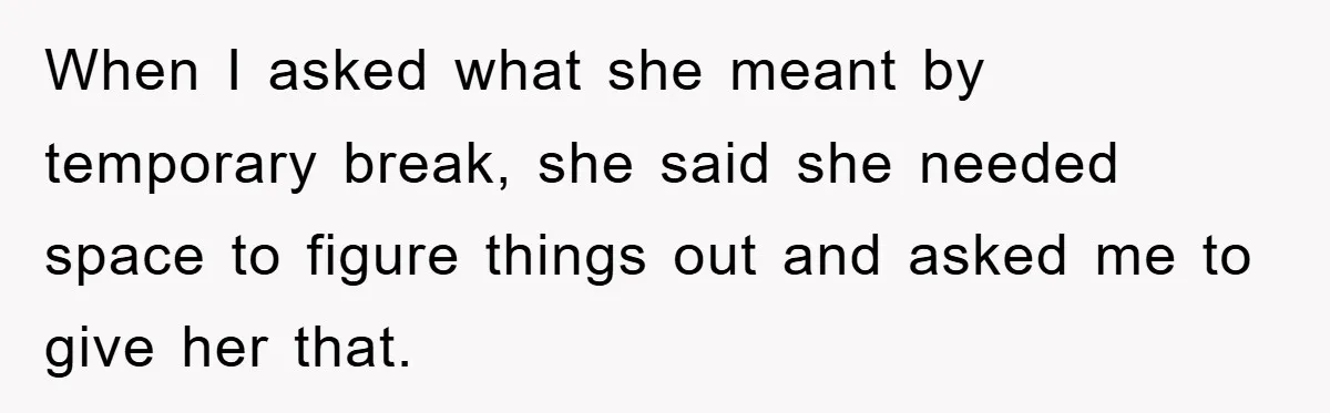 When I asked what she meant by temporary break, she said she needed space to figure things out and asked me to give her that.