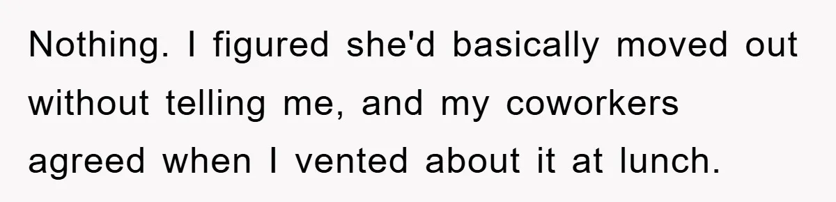 Nothing. I figured she'd basically moved out without telling me, and my coworkers agreed when I vented about it at lunch.