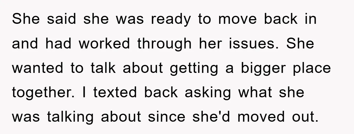 She said she was ready to move back in and had worked through her issues. She wanted to talk about getting a bigger place together. I texted back asking what...