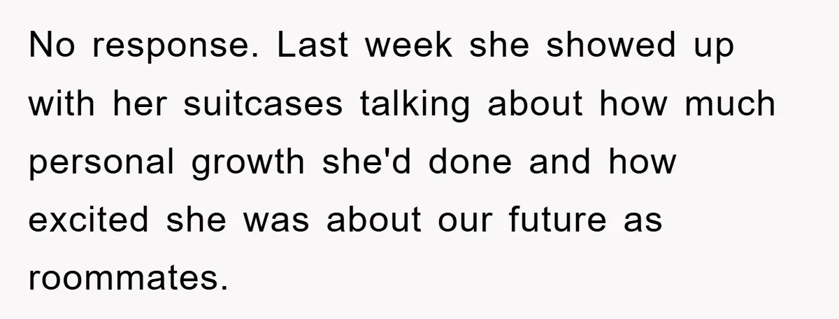 No response. Last week she showed up with her suitcases talking about how much personal growth she'd done and how excited she was about our future as roommates.