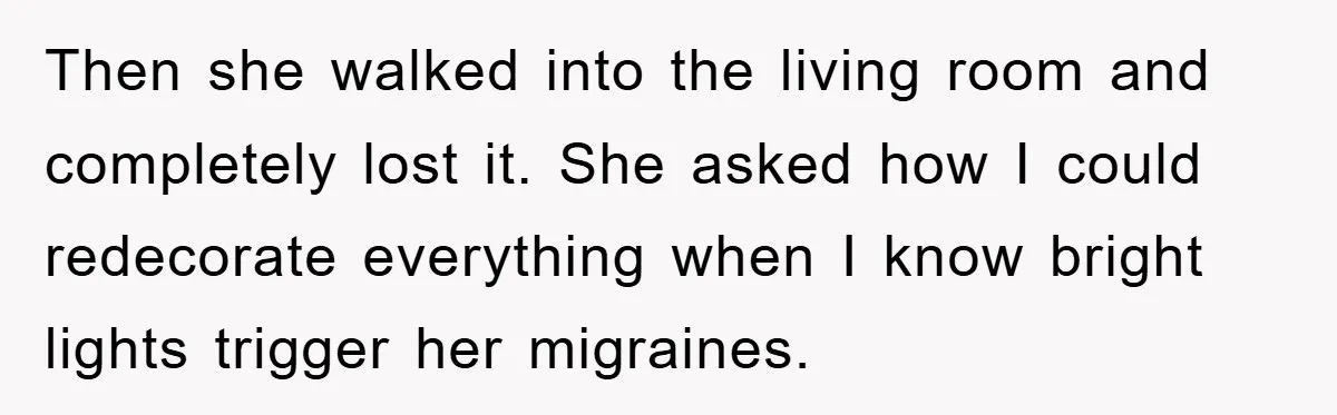 Then she walked into the living room and completely lost it. She asked how I could redecorate everything when I know bright lights trigger her migraines.