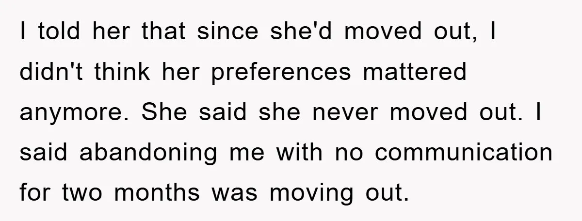 I told her that since she'd moved out, I didn't think her preferences mattered anymore. She said she never moved out. I said abandoning me with no communication for two...
