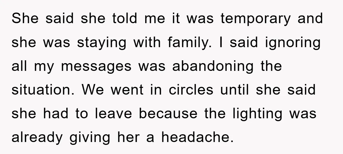 She said she told me it was temporary and she was staying with family. I said ignoring all my messages was abandoning the situation. We went in circles until she...