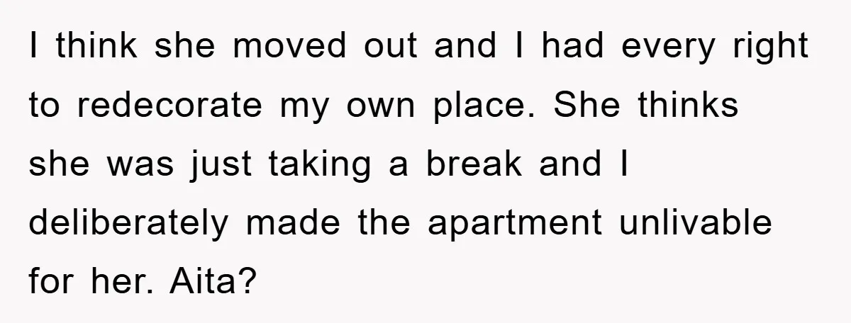 I think she moved out and I had every right to redecorate my own place. She thinks she was just taking a break and I deliberately made the apartment unlivable...