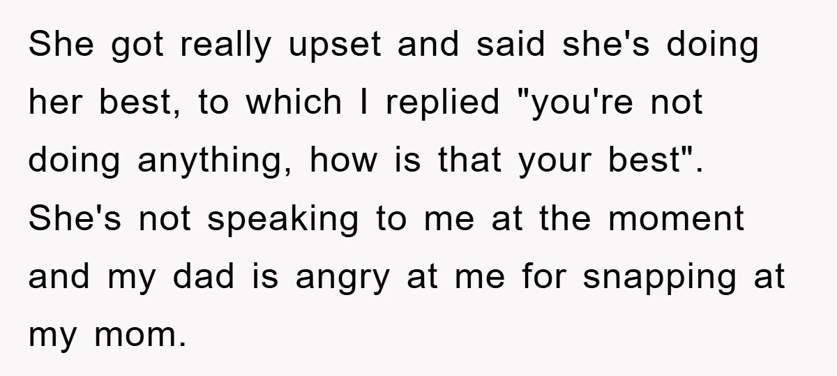 She got really upset and said she's doing her best, to which I replied "you're not doing anything, how is that your best". She's not speaking to me at the...
