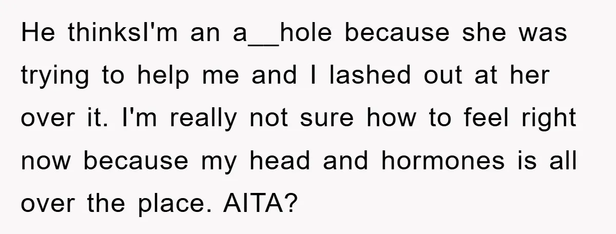 He thinksI'm an a__hole because she was trying to help me and I lashed out at her over it. I'm really not sure how to feel right now because my...