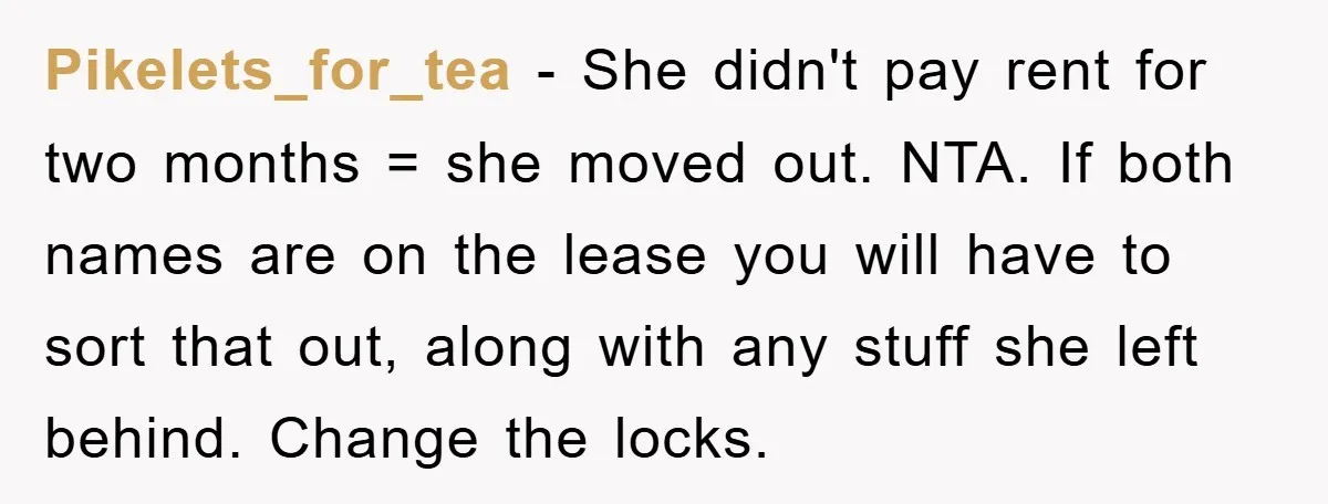 Pikelets_for_tea − She didn't pay rent for two months = she moved out. NTA. If both names are on the lease you will have to sort that out, along with...