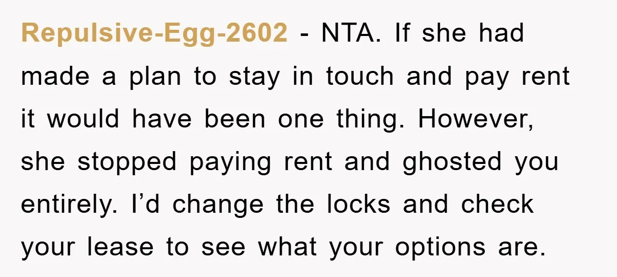 Repulsive-Egg-2602 − NTA. If she had made a plan to stay in touch and pay rent it would have been one thing. However, she stopped paying rent and ghosted you...