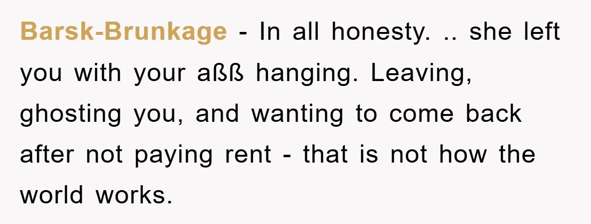 Barsk-Brunkage − In all honesty. .. she left you with your aßß hanging. Leaving, ghosting you, and wanting to come back after not paying rent - that is not how...