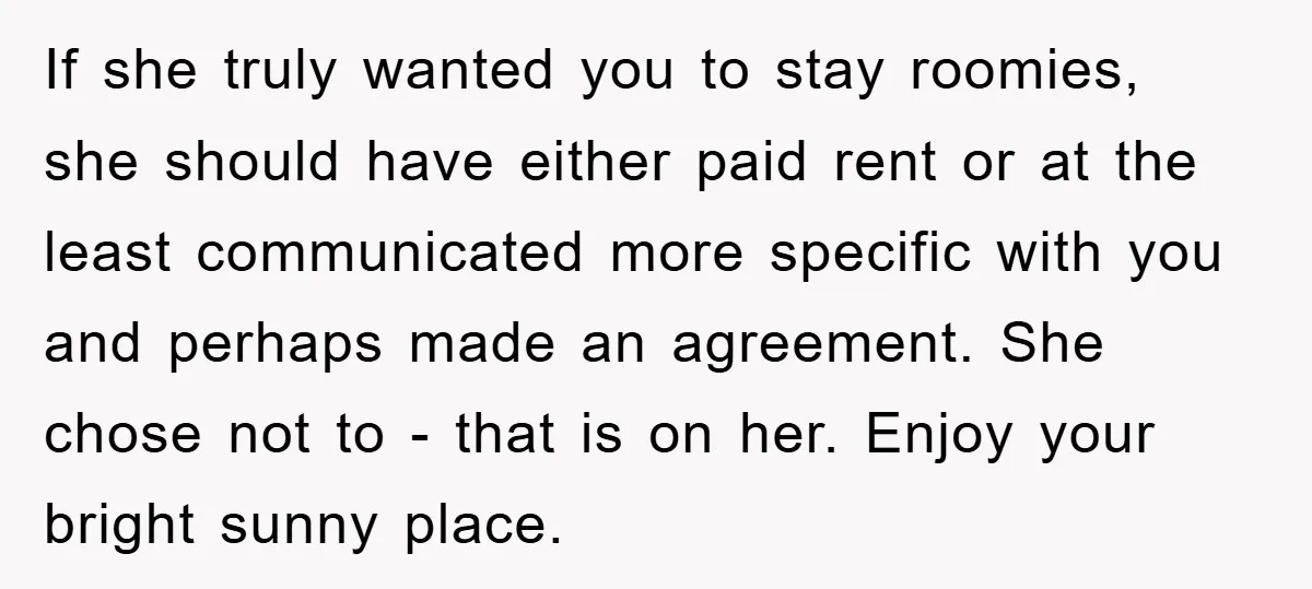 If she truly wanted you to stay roomies, she should have either paid rent or at the least communicated more specific with you and perhaps made an agreement. She chose...