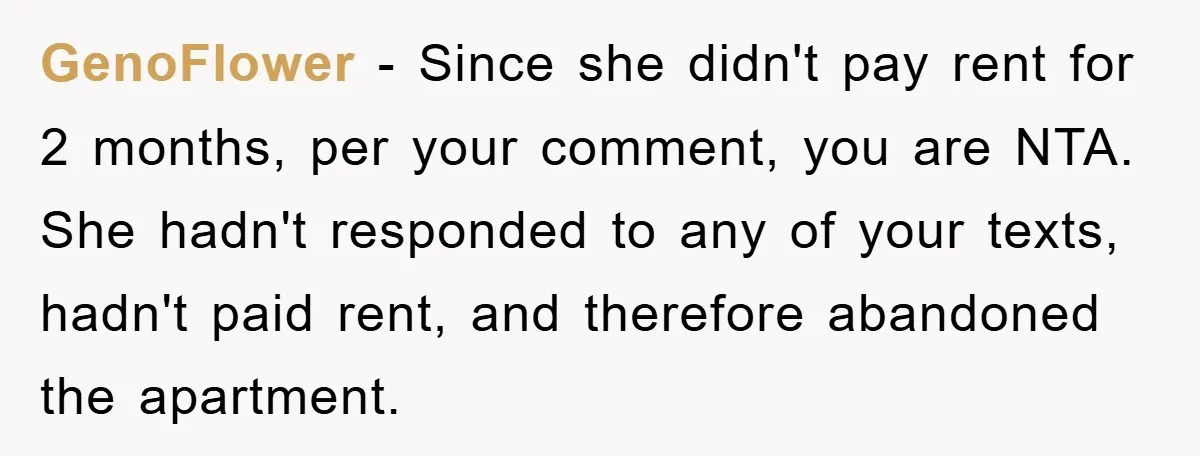 GenoFlower − Since she didn't pay rent for 2 months, per your comment, you are NTA. She hadn't responded to any of your texts, hadn't paid rent, and therefore abandoned...