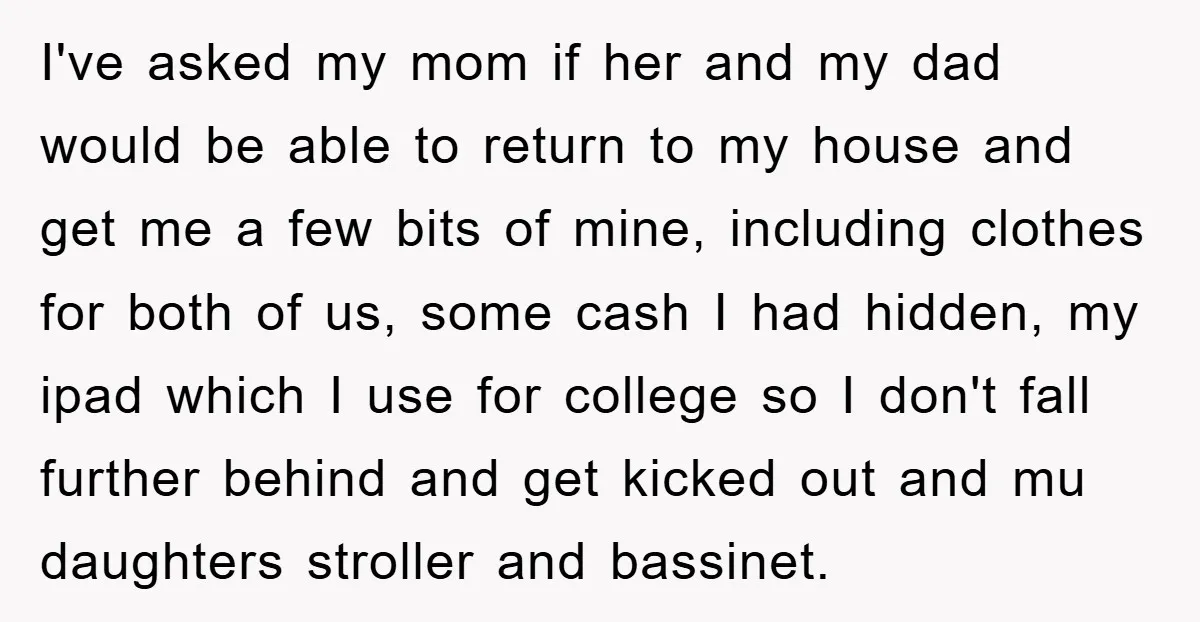I've asked my mom if her and my dad would be able to return to my house and get me a few bits of mine, including clothes for both of...