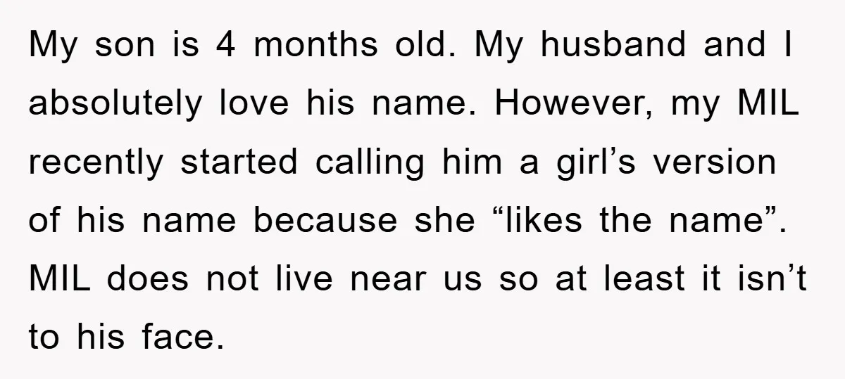 My son is 4 months old. My husband and I absolutely love his name. However, my MIL recently started calling him a girl’s version of his name because she “likes...