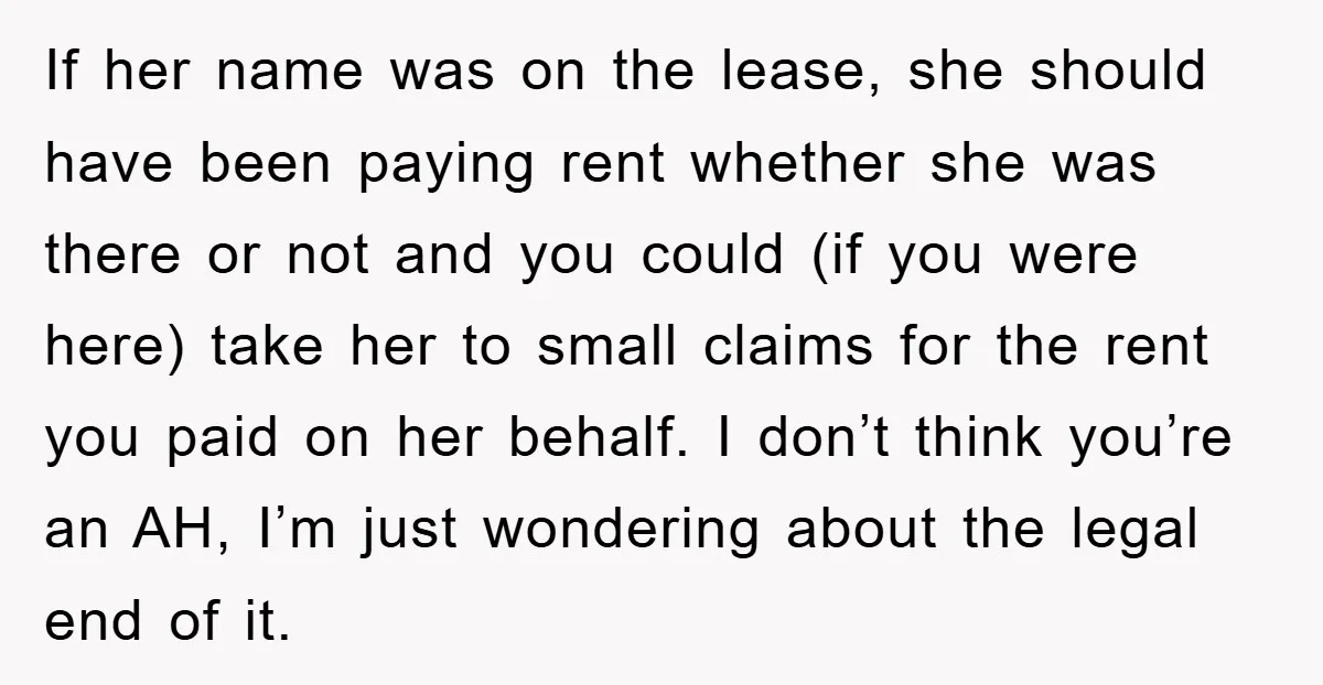 If her name was on the lease, she should have been paying rent whether she was there or not and you could (if you were here) take her to small...