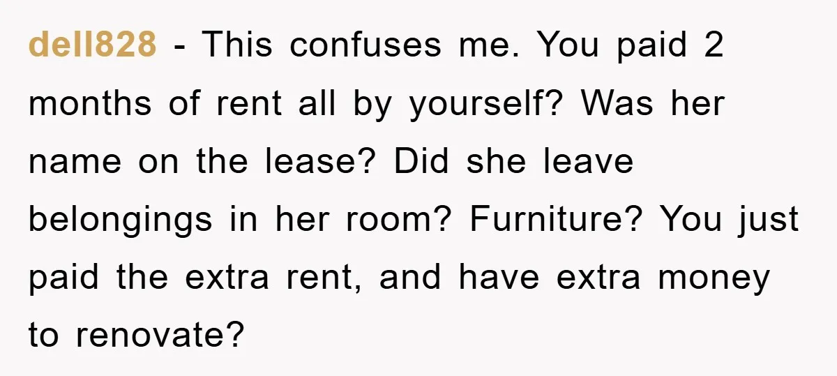 dell828 − This confuses me. You paid 2 months of rent all by yourself? Was her name on the lease? Did she leave belongings in her room? Furniture? You just...