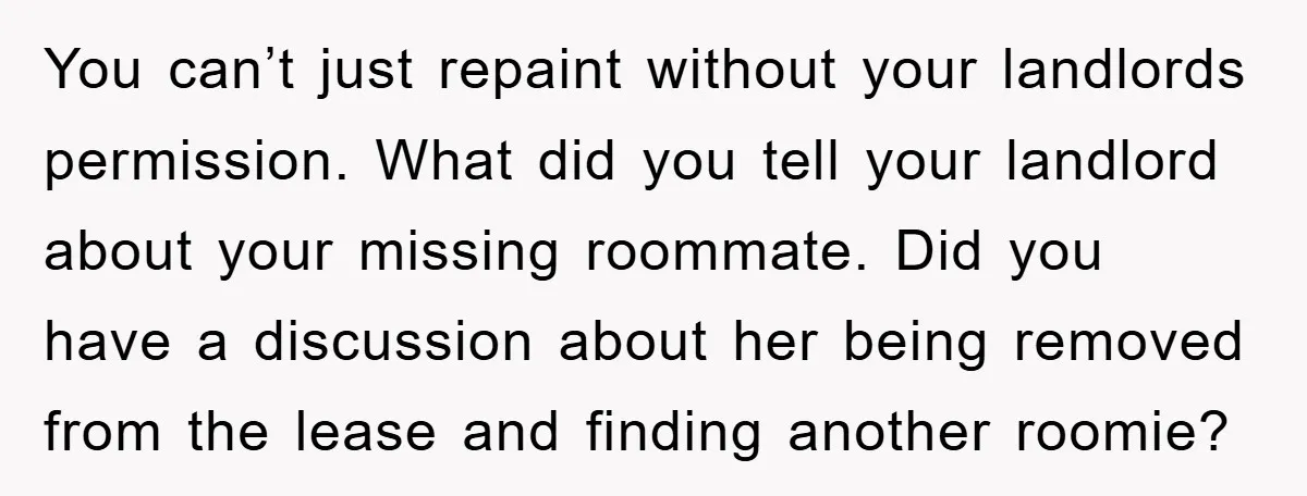 You can’t just repaint without your landlords permission. What did you tell your landlord about your missing roommate. Did you have a discussion about her being removed from the lease...