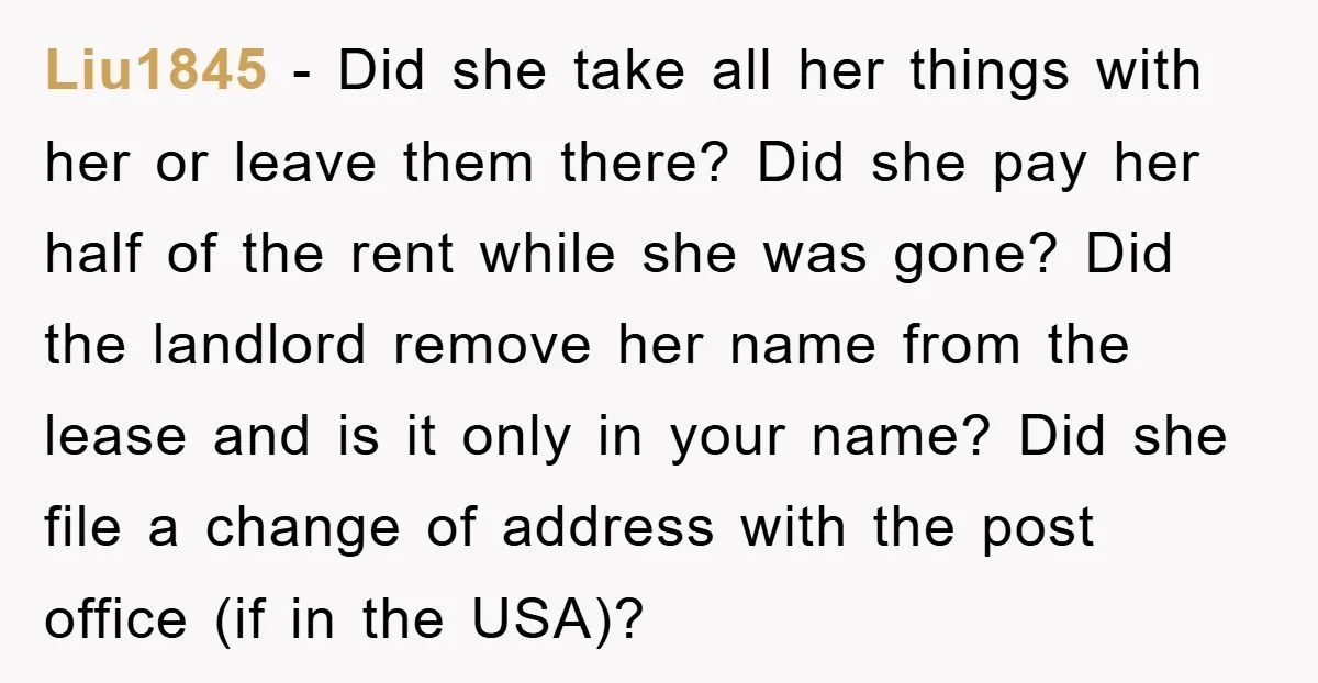 Liu1845 − Did she take all her things with her or leave them there? Did she pay her half of the rent while she was gone? Did the landlord remove...