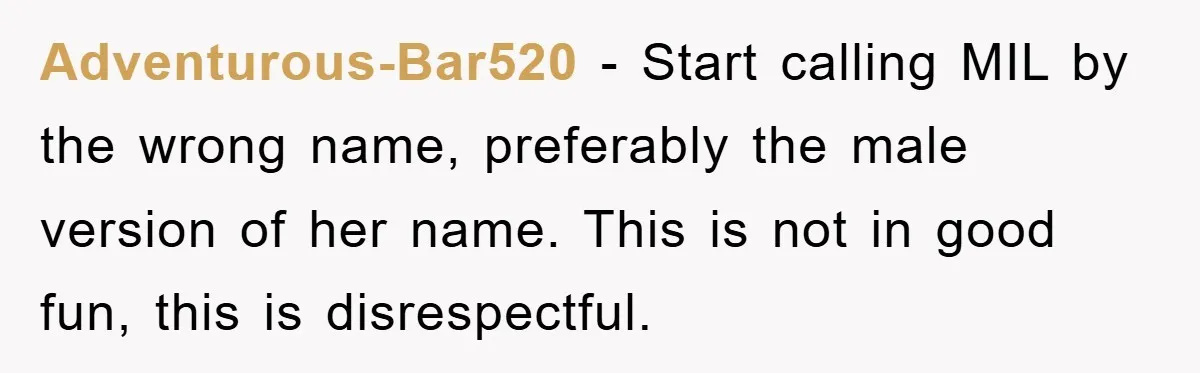Adventurous-Bar520 − Start calling MIL by the wrong name, preferably the male version of her name. This is not in good fun, this is disrespectful.