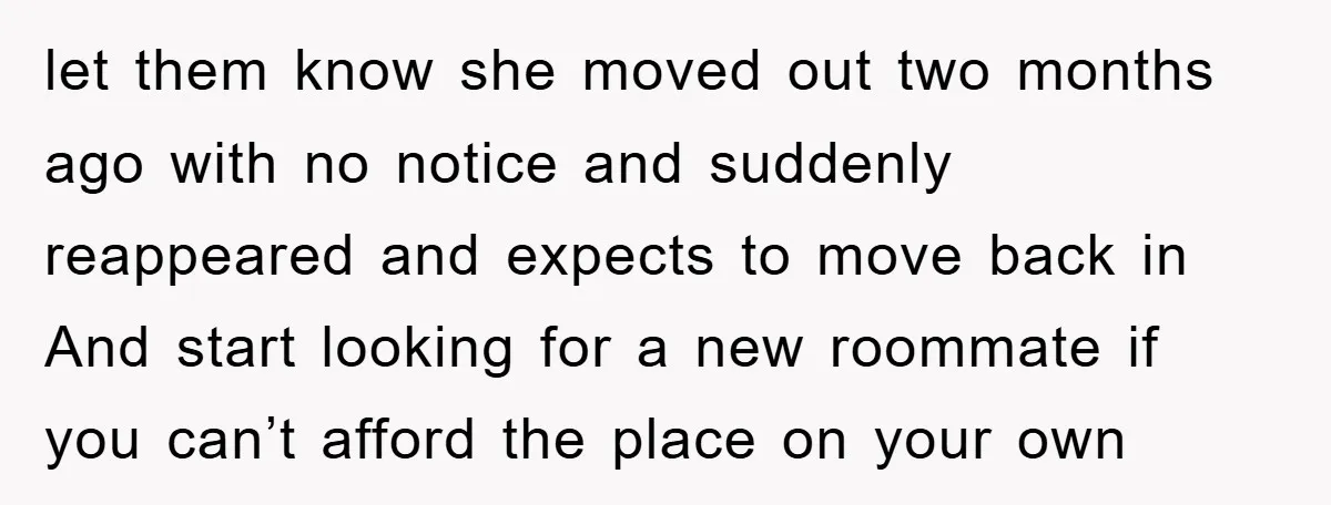 let them know she moved out two months ago with no notice and suddenly reappeared and expects to move back in And start looking for a new roommate if you...