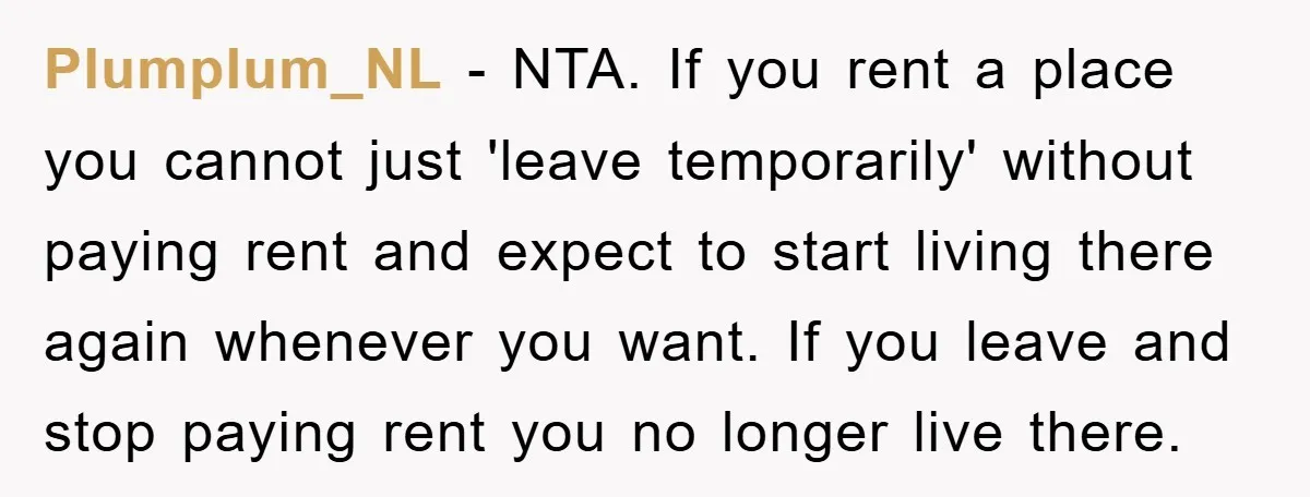 Plumplum_NL − NTA. If you rent a place you cannot just 'leave temporarily' without paying rent and expect to start living there again whenever you want. If you leave and...