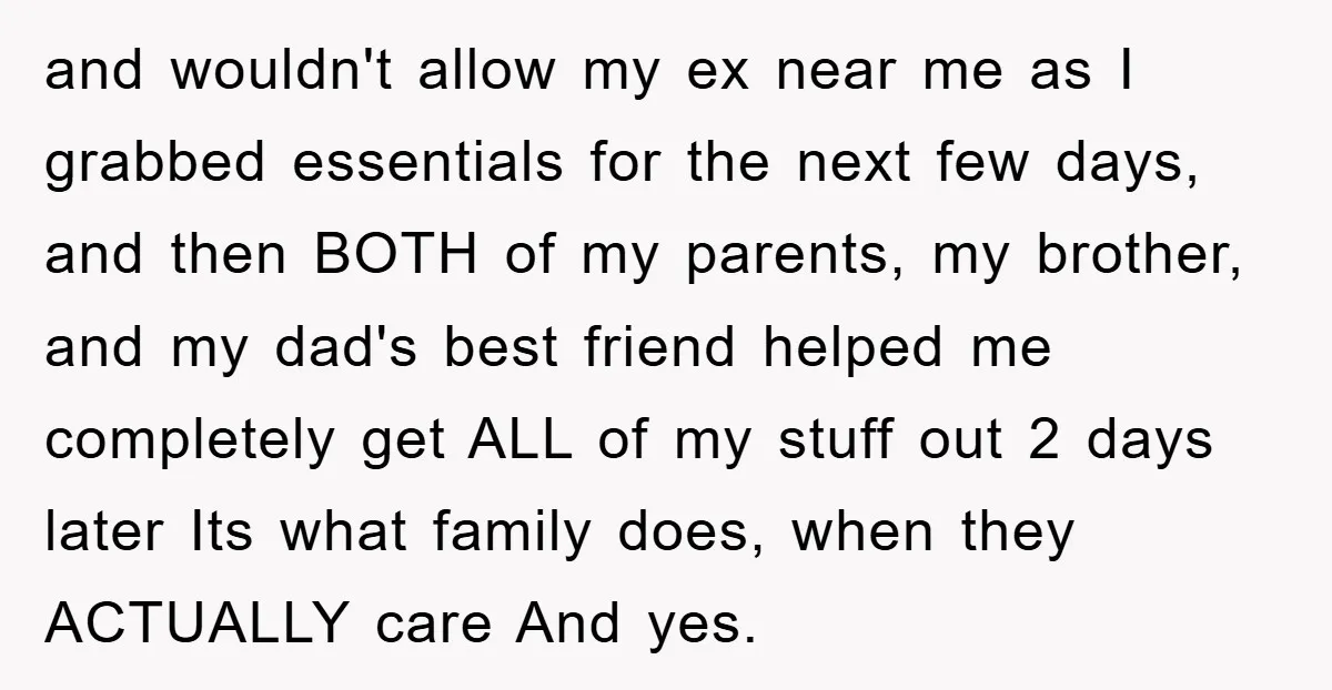 and wouldn't allow my ex near me as I grabbed essentials for the next few days, and then BOTH of my parents, my brother, and my dad's best friend helped...