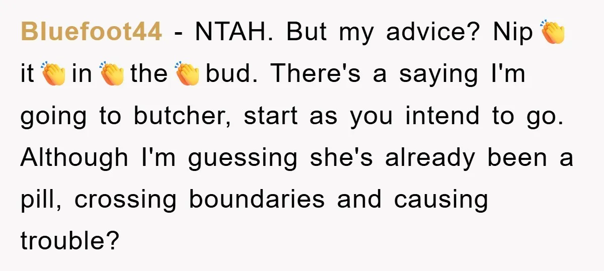 Bluefoot44 − NTAH. But my advice? Nip👏it👏in👏the👏bud. There's a saying I'm going to butcher, start as you intend to go. Although I'm guessing she's already been a pill, crossing boundaries...