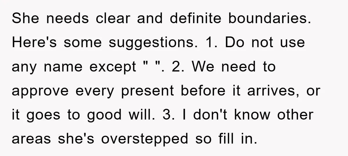 She needs clear and definite boundaries. Here's some suggestions. 1. Do not use any name except " ". 2. We need to approve every present before it arrives, or it...