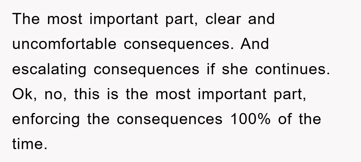 The most important part, clear and uncomfortable consequences. And escalating consequences if she continues. Ok, no, this is the most important part, enforcing the consequences 100% of the time.