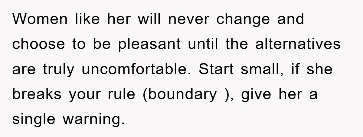 Women like her will never change and choose to be pleasant until the alternatives are truly uncomfortable. Start small, if she breaks your rule (boundary ), give her a single...