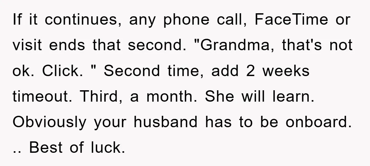 If it continues, any phone call, FaceTime or visit ends that second. "Grandma, that's not ok. Click. " Second time, add 2 weeks timeout. Third, a month. She will learn....