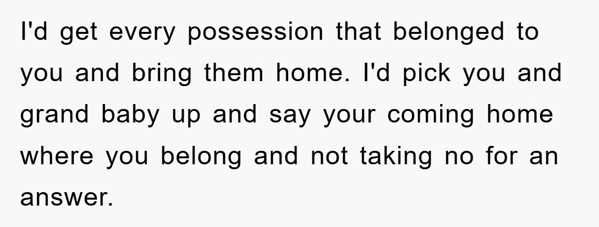 I'd get every possession that belonged to you and bring them home. I'd pick you and grand baby up and say your coming home where you belong and not taking...