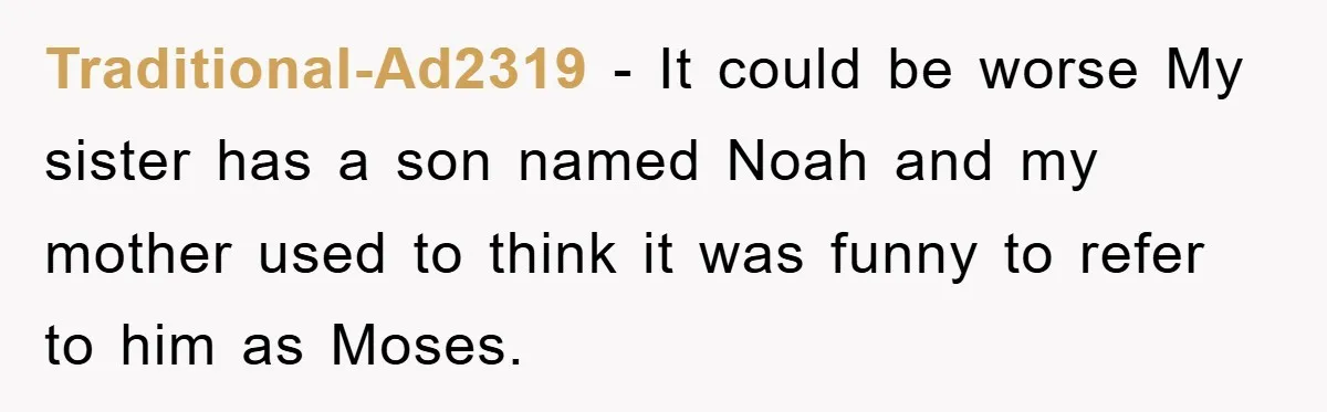 Traditional-Ad2319 − It could be worse My sister has a son named Noah and my mother used to think it was funny to refer to him as Moses.