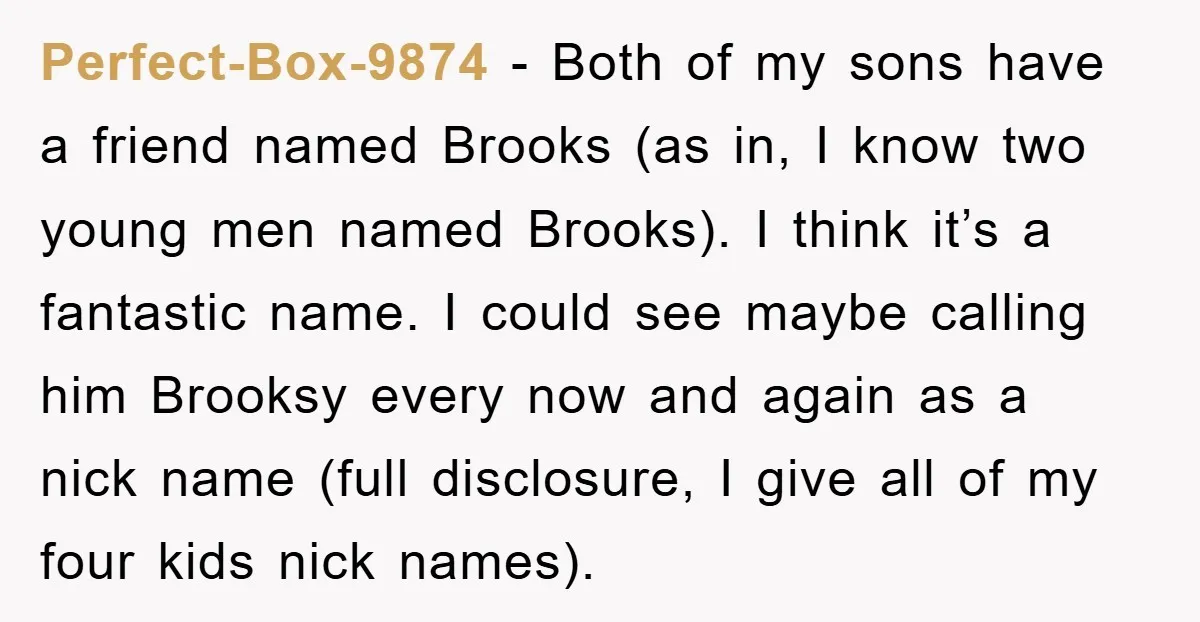Perfect-Box-9874 − Both of my sons have a friend named Brooks (as in, I know two young men named Brooks). I think it’s a fantastic name. I could see maybe...