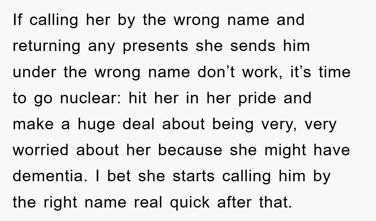 If calling her by the wrong name and returning any presents she sends him under the wrong name don’t work, it’s time to go nuclear: hit her in her pride...