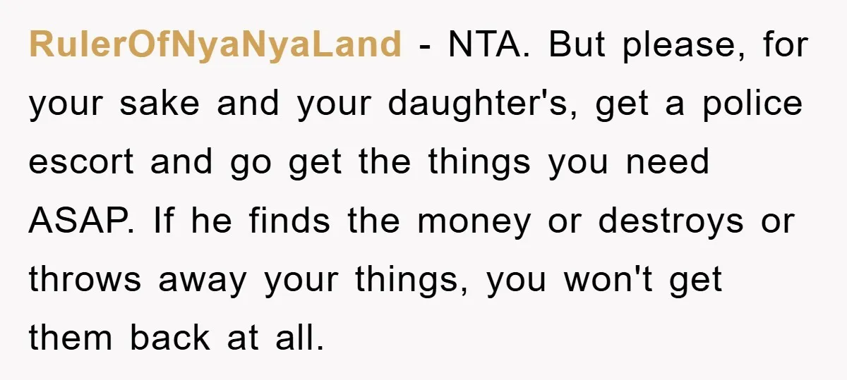 RulerOfNyaNyaLand − NTA. But please, for your sake and your daughter's, get a police escort and go get the things you need ASAP. If he finds the money or destroys...