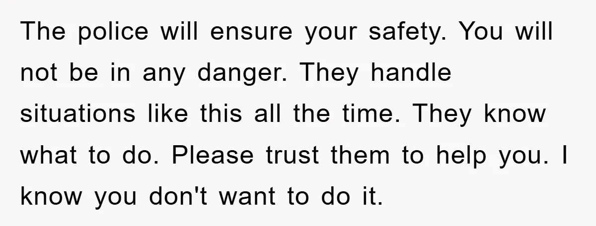 The police will ensure your safety. You will not be in any danger. They handle situations like this all the time. They know what to do. Please trust them to...